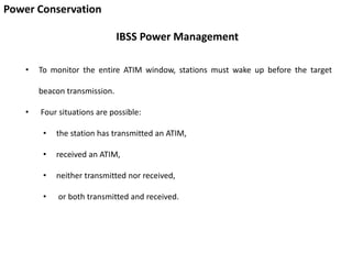 Power Conservation
IBSS Power Management
• To monitor the entire ATIM window, stations must wake up before the target
beacon transmission.
• Four situations are possible:
• the station has transmitted an ATIM,
• received an ATIM,
• neither transmitted nor received,
• or both transmitted and received.
 