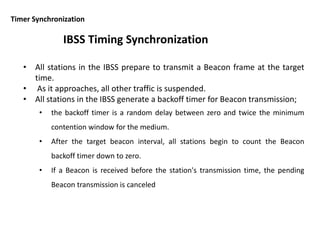 Timer Synchronization
• All stations in the IBSS prepare to transmit a Beacon frame at the target
time.
• As it approaches, all other traffic is suspended.
• All stations in the IBSS generate a backoff timer for Beacon transmission;
• the backoff timer is a random delay between zero and twice the minimum
contention window for the medium.
• After the target beacon interval, all stations begin to count the Beacon
backoff timer down to zero.
• If a Beacon is received before the station's transmission time, the pending
Beacon transmission is canceled
IBSS Timing Synchronization
 