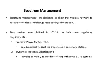 • Spectrum management are designed to allow the wireless network to
react to conditions and change radio settings dynamically.
• Two services were defined in 802.11h to help meet regulatory
requirements.
1. Transmit Power Control (TPC)
• can dynamically adjust the transmission power of a station.
2. Dynamic Frequency Selection (DFS)
• developed mainly to avoid interfering with some 5 GHz systems.
Spectrum Management
 