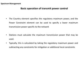 Basic operation of transmit power control
• The Country element specifies the regulatory maximum power, and the
Power Constraint element can be used to specify a lower maximum
transmission power specific to the network
• Stations must calculate the maximum transmission power that may be
used.
• Typically, this is calculated by taking the regulatory maximum power and
subtracting any constraints for mitigation or additional local constraints
Spectrum Management
 