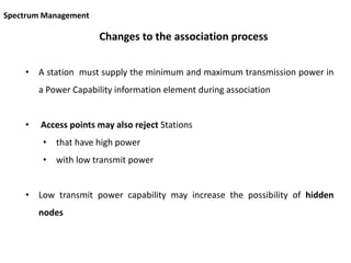 Changes to the association process
• A station must supply the minimum and maximum transmission power in
a Power Capability information element during association
• Access points may also reject Stations
• that have high power
• with low transmit power
• Low transmit power capability may increase the possibility of hidden
nodes
Spectrum Management
 