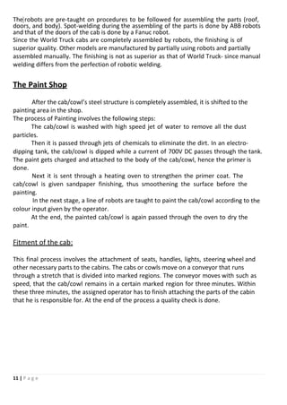 11 | P a g e
The robots are pre-taught on procedures to be followed for assembling the parts (roof,
doors, and body). Spot-welding during the assembling of the parts is done by ABB robots
and that of the doors of the cab is done by a Fanuc robot.
Since the World Truck cabs are completely assembled by robots, the finishing is of
superior quality. Other models are manufactured by partially using robots and partially
assembled manually. The finishing is not as superior as that of World Truck- since manual
welding differs from the perfection of robotic welding.
The Paint Shop
After the cab/cowl’s steel structure is completely assembled, it is shifted to the
painting area in the shop.
The process of Painting involves the following steps:
The cab/cowl is washed with high speed jet of water to remove all the dust
particles.
Then it is passed through jets of chemicals to eliminate the dirt. In an electro-
dipping tank, the cab/cowl is dipped while a current of 700V DC passes through the tank.
The paint gets charged and attached to the body of the cab/cowl, hence the primer is
done.
Next it is sent through a heating oven to strengthen the primer coat. The
cab/cowl is given sandpaper finishing, thus smoothening the surface before the
painting.
In the next stage, a line of robots are taught to paint the cab/cowl according to the
colour input given by the operator.
At the end, the painted cab/cowl is again passed through the oven to dry the
paint.
Fitment of the cab:
This final process involves the attachment of seats, handles, lights, steering wheel and
other necessary parts to the cabins. The cabs or cowls move on a conveyor that runs
through a stretch that is divided into marked regions. The conveyor moves with such as
speed, that the cab/cowl remains in a certain marked region for three minutes. Within
these three minutes, the assigned operator has to finish attaching the parts of the cabin
that he is responsible for. At the end of the process a quality check is done.
 