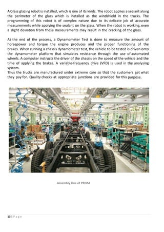 13 | P a g e
A Glass glazing robot is installed, which is one of its kinds. The robot applies a sealant along
the perimeter of the glass which is installed as the windshield in the trucks. The
programming of this robot is of complex nature due to its delicate job of accurate
measurements while applying the sealant on the glass. When the robot is working, even
a slight deviation from these measurements may result in the cracking of the glass.
At the end of the process, a Dynamometer Test is done to measure the amount of
horsepower and torque the engine produces and the proper functioning of the
brakes. When running a chassis dynamometer test, the vehicle to be tested is driven onto
the dynamometer platform that simulates resistance through the use of automated
wheels. A computer instructs the driver of the chassis on the speed of the vehicle and the
time of applying the brakes. A variable-frequency drive (VFD) is used in the analysing
system.
Thus the trucks are manufactured under extreme care so that the customers get what
they pay for. Quality checks at appropriate junctions are provided for this purpose.
Assembly Line of PRIMA
 