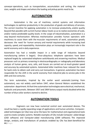 20 | P a g e
conveyor operations, such as transportation, accumulation and sorting, the material
sizes, weights and shapes and where the loading and pickup points need to be.
AUTOMATION
Automation is the use of machines, control systems and information
technologies to optimize productivity in the production of goods and delivery of services.
The correct incentive for applying automation is to increase productivity, and/or quality
beyond that possible with current human labour levels so as to realize economies of scale,
and/or realize predictable quality levels. In the scope of industrialisation, automation is a
step beyond mechanization. Whereas mechanization provides human operators with
machinery to assist them with the muscular requirements of work, automation greatly
decreases the need for human sensory and mental requirements while increasing load
capacity, speed, and repeatability. Automation plays an increasingly important role in the
world economy and in daily experience.
Automation has had a notable impact in a wide range of industries beyond
manufacturing (where it began). Once-ubiquitous telephone operators have been
replaced largely by automated telephone switchboards and answering machines. Medical
processes such as primary screening in electrocardiography or radiography and laboratory
analysis of human genes, sera, cells, and tissues are carried out at much greater speed
and accuracy by automated systems. Automated teller machines have reduced the need
for bank visits to obtain cash and carry out transactions. In general, automation has been
responsible for the shift in the world economy from industrial jobs to service jobs in the
20th and 21st centuries.
The term automation, inspired by the earlier word automatic (coming from
automaton), was not widely used before 1947, when General Motors established the
automation department. At that time automation technologies were electrical, mechanical,
hydraulic and pneumatic. Between 1957 and 1964 factory output nearly doubled while the
number of blue collar workers started to decline.
AUTOMATION TOOLS
Engineers can now have numerical control over automated devices. The
result has been a rapidly expanding range of applications and human activities. Computer-
aided technologies (or CAx) now serve the basis for mathematical and organizational tools
used to create complex systems. Notable examples of CAx include Computer- aided design
(CAD software) and Computer-aided manufacturing (CAM software). The improved
design, analysis, and manufacture of products enabled by CAx has been beneficial for
 