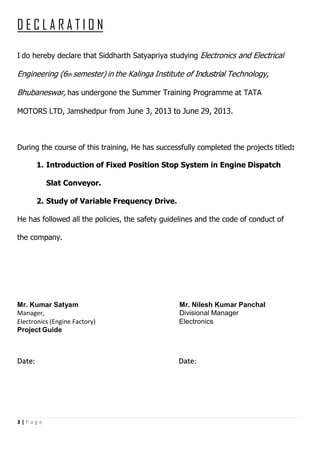 3 | P a g e
D E C L A R A T I O N
I do hereby declare that Siddharth Satyapriya studying Electronics and Electrical
Engineering (6th semester) in the Kalinga Institute of Industrial Technology,
Bhubaneswar, has undergone the Summer Training Programme at TATA
MOTORS LTD, Jamshedpur from June 3, 2013 to June 29, 2013.
During the course of this training, He has successfully completed the projects titled:
1. Introduction of Fixed Position Stop System in Engine Dispatch
Slat Conveyor.
2. Study of Variable Frequency Drive.
He has followed all the policies, the safety guidelines and the code of conduct of
the company.
Mr. Kumar Satyam Mr. Nilesh Kumar Panchal
Manager, Divisional Manager
Electronics (Engine Factory) Electronics
Project Guide
Date: Date:
 