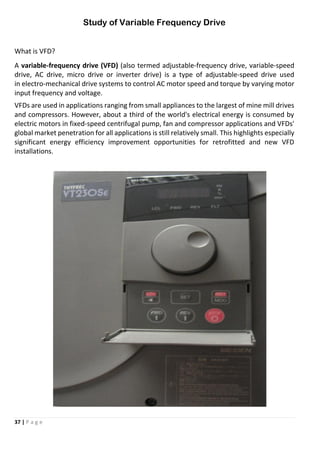 37 | P a g e
Study of Variable Frequency Drive
What is VFD?
A variable-frequency drive (VFD) (also termed adjustable-frequency drive, variable-speed
drive, AC drive, micro drive or inverter drive) is a type of adjustable-speed drive used
in electro-mechanical drive systems to control AC motor speed and torque by varying motor
input frequency and voltage.
VFDs are used in applications ranging from small appliances to the largest of mine mill drives
and compressors. However, about a third of the world's electrical energy is consumed by
electric motors in fixed-speed centrifugal pump, fan and compressor applications and VFDs'
global market penetration for all applications is still relatively small. This highlights especially
significant energy efficiency improvement opportunities for retrofitted and new VFD
installations.
 