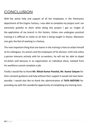 50 | P a g e
CONCLUSION
With the active help and support of all the employees in the Electronics
department of the Engine Factory, I was able to complete my project and I am
extremely grateful to them while doing this project I got an insight of
the application of my branch in this factory. Unless one undergoes practical
training it is difficult to relate to all that is being taught in theory. Moreover
one gets the feel of working in a factory.
The next important thing that one learns in the training is how to relate himself
to his colleagues, his seniors and the employees of his division. Until and unless
a person interacts actively with his co-workers, he will not be able to dispel
his duties well because in an organization an individual alone, isolated from
his workforce cannot complete a job.
Finally I would like to thank Mr. Nilesh Kumar Panchal, Mr. Kumar Satyam for
their constant guidance and help without their support it would not have been
possible. I would also like to thank the administration of TATA MOTORS for
providing me with this wonderful opportunity of completing my training here.
 