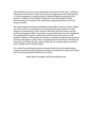 offered which varies case to case depending on the nature of a disorder. Individual
therapeutic interventions, family and group counseling sessions and skills training
i.e. stress management, coping strategies is planned. Regular monitoring of the
patient’s condition is done until the symptoms cured. Psychologists educate
humanity whenever needed. Their consultancy and psychotherapy services are
always available.
The psychologists do demand something professionally for them to work in a better
way. They must be provided with secure and unbiased opportunities to benefit
people at community level. They should be allowed to practice freely to use their
professional judgment skills. A committee on government level must be established
for psychologists to register and become licensed to prevent any harm. It will
eliminate injustice and inequality to inculcate reasonable and appropriate programs
for the psychologists to achieve their reputable positions in the future. Strictness for
following code of ethics legally similar to APA, all over a nation will be a powerful
tool to supply worth to the profession.
It is a duty of a psychologist to promote mental health services through training
programs and educational workshops at all types of institutions to play most of their
part in serving vulnerable individuals of a society.
Weak will be strengthen and strong will be grown.
 