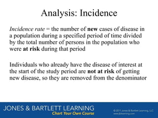 Analysis: Incidence
Incidence rate = the number of new cases of disease in
a population during a specified period of time divided
by the total number of persons in the population who
were at risk during that period
Individuals who already have the disease of interest at
the start of the study period are not at risk of getting
new disease, so they are removed from the denominator
 