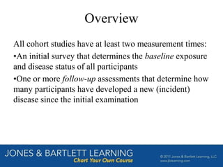 Overview
All cohort studies have at least two measurement times:
•An initial survey that determines the baseline exposure
and disease status of all participants
•One or more follow-up assessments that determine how
many participants have developed a new (incident)
disease since the initial examination
 