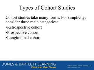 Types of Cohort Studies
Cohort studies take many forms. For simplicity,
consider three main categories:
•Retrospective cohort
•Prospective cohort
•Longitudinal cohort
 