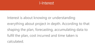 I-Interest
Interest is about knowing or understanding
everything about project in depth. According to that
shaping the plan, forecasting, accumulating data to
fulfil the plan, cost incurred and time taken is
calculated.
 