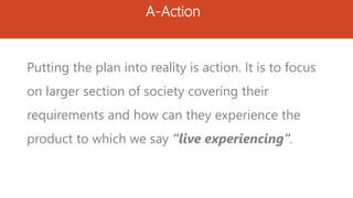 A-Action
Putting the plan into reality is action. It is to focus
on larger section of society covering their
requirements and how can they experience the
product to which we say “live experiencing”.
 