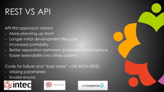 REST VS API
API-first approach means
- More planning up-front
- Longer initial development lifecycle
- Increased portability
- Better separation between database and interface
- Easier extensibility into other systems
Code for failure and “bad data” – ON BOTH SIDES
- Missing parameters
- Invalid enums
 