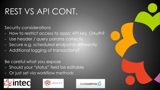 REST VS API CONT.
Security considerations
- How to restrict access to apps: API key, OAuth?
- Use header / query params correctly
- Secure e.g. scheduled endpoints differently
- Additional logging of transactions?
Be careful what you expose
- Should your “status” field be editable
- Or just set via workflow methods
 