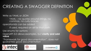 CREATING A SWAGGER DEFINITION
Write as YAML or JSON
YAML – no quotes around strings, no
commas, no curly braces
operationIds can be added
If used, required on all for that path
Use enums for options
OpenAPI 3.0 allows examples, but clarify and add
value
“Framework for good documentation”, does not
guarantee good documentation
 