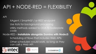 API + NODE-RED = FLEXIBILITY
API
XAgent / SmartNSF / or REST endpoint
Use Xots for background processing
Utility methods added to ODA to boilerplate
code
Node-RED – Installable alongside Domino with NodeJS
Scheduling of flows that includes Web APIs
Other schedulers would work, as long as they
can call a Web API
 