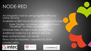 NODE-RED
An integration tool for wiring together APIs and
online services
Available on IBM Cloud, local node.js app or Docker
Note: Docker containers not aware of host’s
“localhost” or other containers
Schedule tasks via Inject node (or Big Timer)
Additional nodes for e.g. Watson Services
Basic authentication can be set
Flows can be imported / exported as JSON
DASHBOARDS
 