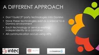 A DIFFERENT APPROACH
• Don’t build 3rd party technologies into Domino
• Have these technologies exist as a sidecar to a
Domino environment
• Each technology or service existing
independently as a container
• All communication occurs using APIs
 