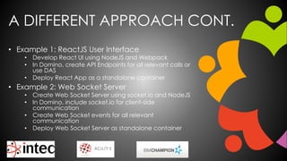 A DIFFERENT APPROACH CONT.
• Example 1: ReactJS User Interface
• Develop React UI using NodeJS and Webpack
• In Domino, create API Endpoints for all relevant calls or
use DAS
• Deploy React App as a standalone container
• Example 2: Web Socket Server
• Create Web Socket Server using socket.io and NodeJS
• In Domino, include socket.io for client-side
communication
• Create Web Socket events for all relevant
communication
• Deploy Web Socket Server as standalone container
 