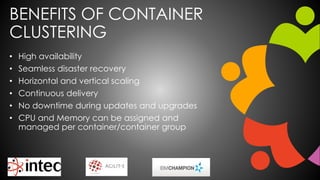 BENEFITS OF CONTAINER
CLUSTERING
• High availability
• Seamless disaster recovery
• Horizontal and vertical scaling
• Continuous delivery
• No downtime during updates and upgrades
• CPU and Memory can be assigned and
managed per container/container group
 