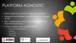 PLATFORM AGNOSTIC
• React exists as a platform-agnostic solution
• Webpack and Babel compile React to a single
JS file
• The ”create-react-app” module provides all
required build tools
• A typical React dev environment:
• Atom/VS Code (Editor)
• NodeJS
• ExpressJS
• Webpack
 