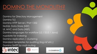 DOMINO THE MONOLITH?
Domino for Directory Management
Domino TLS
Domino HTTP Server / Port 1352
NoSQL Data Store (NSF)
UI, MVC and Data (NSF)
Domino languages for workflow (LS / SSJS / Java)
nupdate for indexing
Domino replication / clustering
Standard templates for auditing (log.nsf etc.)
Domino SMTP for mail routing
 