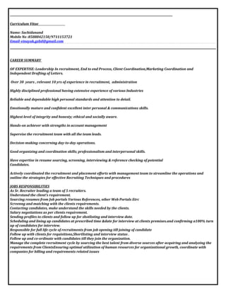 Curriculum Vitae
Name: Sachidanand
Mobile No :8588842150/9711153721
Email-vinayak.gzbd@gmail.com
CAREER SUMMARY
OF EXPERTISE: Leadership In recruitment, End to end Process, Client Coordination,Marketing Coordination and
Independent Drafting of Letters.
Over 30 years , relevant 10 yrs of experience in recruitment, administration
Highly disciplined professional having extensive experience of various Industries
Reliable and dependable high personal standards and attention to detail.
Emotionally mature and confident excellent inter personal & communications skills.
Highest level of integrity and honesty; ethical and socially aware.
Hands-on achiever with strengths in account management
Supervise the recruitment team with all the team leads.
Decision-making concerning day-to-day operations.
Good organizing and coordination skills; professionalism and interpersonal skills.
Have expertise in resume sourcing, screening, interviewing & reference checking of potential
Candidates.
Actively coordinated the recruitment and placement efforts with management team to streamline the operations and
outline the strategies for effective Recruiting Techniques and procedures
JOBS RESPONSIBILITIES
As Sr. Recruiter leading a team of 5 recruiters.
Understand the client’s requirement.
Sourcing resumes from Job portals Various References, other Web Portals Etrc
Screenng and matching with the clients requirements.
Contacting candidates, make understand the skills needed by the clients.
Salary negotiations as per clients requirement.
Sending profiles to clients and follow up for shotlisting and interview date.
Scheduling and lining up candidates at prescribed time &date for interview at clients premises.and confirming a100% turn
up of candidates for interview.
Responsible for full life cycle of recruitments from job opening till joining of candidate
Follow up with clients for requisitions,Shortlisting and interview status .
Follow up and co-ordinate with candidates till they join the organization.
Manage the complete recruitment cycle by sourcing the best talent from diverse sources after acquiring and analyzing the
requirements from ClientsEnsuring optimal utilization of human resources for organizational growth, coordinate with
companies for billing and requirements related issues
 