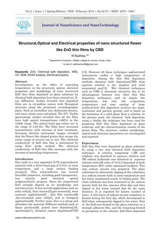 Vol 2 | Issue 1 | Spring Edition | DOI : February 2014 | Pp 52-57 | ISSN 2279 – 0381
Structural,Optical and Electrical properties of nano structured flower
like ZnO thin films by CBD
R.Radhika *a
a
Department of physics, Vellalar college for women, Erode, India.
* e-mail id: radhikamsc88@gmail.com
www.indiasciencetech.com 52
Keywords: ZnO, Chemical bath deposition, XRD,
UV, SEM, EDAX analysis, Electrical property.
Abstract
Investigations on the effect of annealing
temperature on the structural, optical, electrical
properties and morphology of nano structured
ZnO thin films deposited on glass substrate by
chemical bath deposition have been carried out. X-
ray diffraction studies revealed that deposited
films are in crystalline nature with Hexagonal
structure along the prominent crystallographic
plane. Such as crystalline size, dislocation density,
and micro strain were calculated. The UV- Visible
spectroscopy studies revealed that all the films
have high optical transmittance (>60%) in the
visible range. The optical band gap values are in
the range of 3.23-3ev. The films have increased
transmittance with increase of heat treatment.
Scanning electron microscope images revealed
that the flower like shaped grains that occupy the
entire range of several nm in size. The electrical
conductivity of ZnO thin film is determined by
using Four probe method. The electrical
conductivity of ZnO thin film increases with the
increase of annealing temperature.
Introduction
Zinc oxide is a very important II-VI semiconductor
material with a direct band gap of 3.37ev at room
temperature and a large exciton binding
energy[1]. This semiconductor has several
favorable properties, including good transparency,
non toxicity, good electrical optical
andpiezoelectric property. Since the propertiesof
ZnO strongly depend on its morphology and
microstructure. It has several applications such as
solar cells[2], heat mirrors[3],gas sensors[4], wear
resistant applications[5] , thin film resistors[6]
,dye-sensitized solar cells[7], and in biological
applications[8]. Further more, Zinc is a cheap and
abundant raw material. Different methods such as
Spray pyrolysis[9], pulsed laser deposition[10],
sputtering[11], chemical vapour deposition(CVD)
[12]. However all these techniques sophisticated
instruments and/or a high temperature of
deposition. Among the thin film deposition
methods chemical bath deposition(CBD) from
aqueous solution is the simplest and most
economical one[13]. Wet chemical techniques
such as CBD is extremely attractive due to its
advantageous features over other thin film
deposition techniques, such its simple, low
temperature, low cost, low evaporation
temperature and easy coating of large
surface[14].In this deposition involves two steps,
nucleation and particle growth, and is based on
the formation of a solid phase from a solution. In
the present work, the chemical bath deposition
using a double dip technique has been used for
preparing ZnO thin films deposited on glass
substrate and the characterization results of the
grown films. The structure, surface morphology,
optical and electrical parameters are investigated
and reported.
Experiment
ZnO thin film were deposited on glass substrate
by using a two step chemical bath deposition
technique. A solution comprising 1.2M zinc
sulphate was dissolved in aqueous solution and
3M sodium hydroxide was dissolved in aqueous
solution with pH value of 10±0.2 deposited at bath
temperature 90◦C under optimized condition. This
step sodium zincate was prepared. The glass
substrates by alternately dipping of the substrates
in a sodium zincate bath at room temperature and
hot water maintained nearly at boiling point. The
clean substrate was first immersed in the sodium
zincate bath for five minutes (first dip) and then
dipped in hot water (second dip) for the same
duration. It is repeated for known number of
times. A thin layer of sodium zincate complexes is
formed during the first dip, which decomposed to
ZnO when subsequently dipped in hot water. Part
of the ZnO was formed on the glass substrate as a
strongly adherent film, and the remaining formed
as precipitate in the solution. ZnO films deposited
 