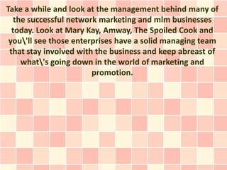 Take a while and look at the management behind many of
   the successful network marketing and mlm businesses
  today. Look at Mary Kay, Amway, The Spoiled Cook and
 you'll see those enterprises have a solid managing team
 that stay involved with the business and keep abreast of
     what's going down in the world of marketing and
                        promotion.
 