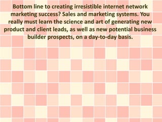 Bottom line to creating irresistible internet network
  marketing success? Sales and marketing systems. You
 really must learn the science and art of generating new
product and client leads, as well as new potential business
         builder prospects, on a day-to-day basis.
 