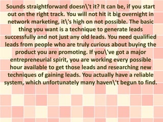 Sounds straightforward doesn't it? It can be, if you start
 out on the right track. You will not hit it big overnight in
 network marketing, it's high on not possible. The basic
     thing you want is a technique to generate leads
successfully and not just any old leads. You need qualified
leads from people who are truly curious about buying the
    product you are promoting. If you've got a major
  entrepreneurial spirit, you are working every possible
  hour available to get those leads and researching new
 techniques of gaining leads. You actually have a reliable
system, which unfortunately many haven't begun to find.
 