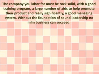 The company you labor for must be rock solid, with a good
 training program, a large number of aids to help promote
   their product and really significantly, a good managing
  system. Without the foundation of sound leadership no
                 mlm business can succeed.
 