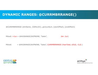 DYNAMIC RANGES: @CURRMBRRANGE()
@CURRMBRRANGE (dimName, {GEN|LEV}, genLevNum, [startOffset], [endOffset])
MAve6 ->Jun = @AVGRANGE(SKIPNONE, “Sales”, Jan: Jun)
MAve6 = @AVGRANGE(SKIPNONE, “Sales”, CURRMBRRANGE (YearTotal, LEV,0, -5,0) )
Marketing Technologies Group | www.mtgny.com
 