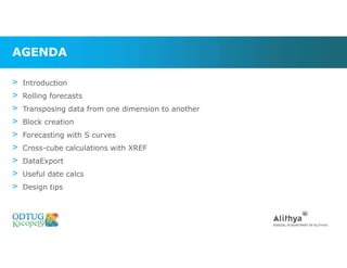 AGENDA
> Introduction
> Rolling forecasts
> Transposing data from one dimension to another
> Block creation
> Forecasting with S curves
> Cross-cube calculations with XREF
> DataExport
> Useful date calcs
> Design tips
 