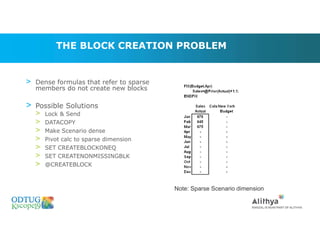 THE BLOCK CREATION PROBLEM
> Dense formulas that refer to sparse
members do not create new blocks
> Possible Solutions
> Lock & Send
> DATACOPY
> Make Scenario dense
> Pivot calc to sparse dimension
> SET CREATEBLOCKONEQ
> SET CREATENONMISSINGBLK
> @CREATEBLOCK
Note: Sparse Scenario dimension
Marketing Technologies Group | www.mtgny.com
 
