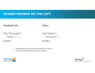 SPARSE MEMBER ON THE LEFT
Instead of…
Fix(“Forecast”)
“Sales” = ….
EndFix
29
Use…
Fix(“Sales”)
“Forecast” = ….
EndFix
• Assumes Accounts is dense and Scenario is sparse
• Fix on level 0 of another small set of blocks
 