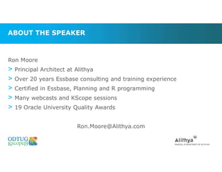 ABOUT THE SPEAKER
Ron Moore
> Principal Architect at Alithya
> Over 20 years Essbase consulting and training experience
> Certified in Essbase, Planning and R programming
> Many webcasts and KScope sessions
> 19 Oracle University Quality Awards
Ron.Moore@Alithya.com
 