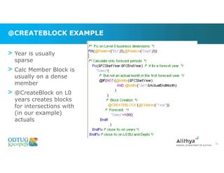 @CREATEBLOCK EXAMPLE
31
> Year is usually
sparse
> Calc Member Block is
usually on a dense
member
> @CreateBlock on L0
years creates blocks
for intersections with
(in our example)
actuals
 