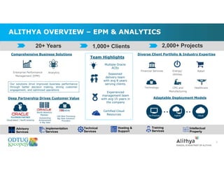 ALITHYA OVERVIEW – EPM & ANALYTICS
5
Comprehensive Business Solutions
Our solutions drive improved business performance
through better decision making, strong customer
engagement, and optimized operations
Deep Partnership Drives Customer Value Adaptable Deployment Models
Diverse Client Portfolio & Industry Expertise
RetailEnergy/
Utilities
Team Highlights
Multiple Oracle
ACEs
Seasoned
delivery team
with avg 8 years
serving clients
Experienced
management team
with avg 15 years in
the company
Certified Cloud
Resources
Enterprise Performance
Management (EPM)
Analytics
Financial Services
Technology CPG and
Manufacturing
Healthcare
Outstanding
Achievement
in Big Data
100 Most Promising
Big Data Solutions
Providers
1,000+ Clients 2,000+ Projects20+ Years
Advisory
Services
Implementation
Services
Technical
Services
Hosting &
Support
Training
Services
Intellectual
Property
 