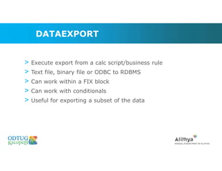 DATAEXPORT
> Execute export from a calc script/business rule
> Text file, binary file or ODBC to RDBMS
> Can work within a FIX block
> Can work with conditionals
> Useful for exporting a subset of the data
 