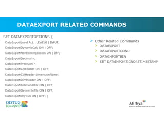 DATAEXPORT RELATED COMMANDS
> Other Related Commands
> DATAEXPORT
> DATAEXPORTCOND
> DATAIMPORTBIN
> SET DATAIMPORTIGNORETIMESTAMP
SET DATAEXPORTOPTIONS {
DataExportLevel ALL | LEVEL0 | INPUT;
DataExportDynamicCalc ON | OFF;
DataExportNonExistingBlocks ON | OFF;
DataExportDecimal n;
DataExportPrecision n;
DataExportColFormat ON | OFF;
DataExportColHeader dimensionName;
DataExportDimHeader ON | OFF;
DataExportRelationalFile ON | OFF;
DataExportOverwriteFile ON | OFF;
DataExportDryRun ON | OFF; }
 