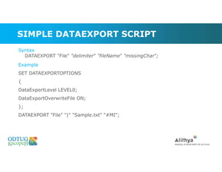 SIMPLE DATAEXPORT SCRIPT
Syntax
DATAEXPORT "File" "delimiter" "fileName" "missingChar“;
Example
SET DATAEXPORTOPTIONS
{
DataExportLevel LEVEL0;
DataExportOverwriteFile ON;
};
DATAEXPORT "File" "|" "Sample.txt" "#MI";
 