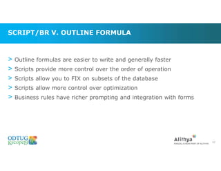 SCRIPT/BR V. OUTLINE FORMULA
> Outline formulas are easier to write and generally faster
> Scripts provide more control over the order of operation
> Scripts allow you to FIX on subsets of the database
> Scripts allow more control over optimization
> Business rules have richer prompting and integration with forms
62
 