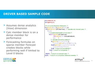 DRIVER BASED SAMPLE CODE
> Assumes dense analytics
(View) dimension
> Calc member block is on a
dense member for
performance
> Forecasting formulas on
sparse member Forecast
creates blocks while
performing well if limited to
Level 0 blocks
65
 