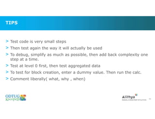 TIPS
> Test code is very small steps
> Then test again the way it will actually be used
> To debug, simplify as much as possible, then add back complexity one
step at a time.
> Test at level 0 first, then test aggregated data
> To test for block creation, enter a dummy value. Then run the calc.
> Comment liberally( what, why , when)
66
 