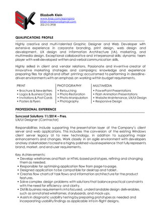 Elizabeth Klein
www.krop.com/egongora
EKlein.Kreations@gmail.com
202.210.3958
QUALIFICATIONS PROFILE
Highly creative and multi-talented Graphic Designer and Web Developer with
extensive experience in corporate branding, print design, web design and
development, UX design and Information Architecture (IA), marketing, and
multimedia design. Exceptional collaborative and interpersonal skills; dynamic team
player with well-developed written and verbal communication skills.
Highly skilled in client and vendor relations. Passionate and inventive creator of
innovative marketing strategies and campaigns; knowledge and experience
preparing files for digital and offset printing; accustomed to performing in deadline-
driven environments with an emphasis on working within budget requirements.
PRINT PHOTOGRAPHY MULTIMEDIA
• Brochure & Newsletters • Retouching • PowerPoint Presentations
• Logos & Business Cards • Photo Restoration • Flash Animation Presentations
• Invitations & Post Cards • Photo Manipulation • Website Maintenance, UX/UI Design
• Posters & Flyers • Photography • Responsive Design
PROFESSIONAL EXPERIENCE
Suncoast Solutions 11/2014 – Pres.
UX/UI Designer (Contractor)
Responsibilities include supporting the presentation layer of the Company’s client
server and web applications. This includes the conversion of the existing Windows
client server legacy UI to new technology, in addition to supporting major
enhancements and changes. Work closely in an agile environment with developers
and key stakeholders tocreate a highly polished visual experience that fully represents
brand, market, and end-user requirements.
Key Achievements:
• Develop wireframes and Flash or HTML-based prototypes, refining and changing
them as needed.
• Responsible for optimizing application flow from page-to-page.
• Designed application to be compatible for desktop and tablet.
• Creates flow charts of task flows and information architecture for the product
features.
• Solve complex design problems with solutions that balance practical constraints
with the need for efficiency and clarity.
• Distills business requirements into focused, understandable design deliverables,
such as annotated wireframes, storyboards, and mock-ups.
• Assists in diagnostic usability testing by preparing prototypes as needed and
incorporating usability findings as applicable into in-flight designs.
 