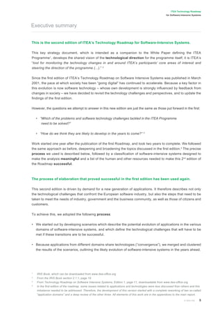 © 2004 IOA 5
ITEA Technology Roadmap
for Software-Intensive Systems
This is the second edition of ITEA’s Technology Roadmap for Software-Intensive Systems.
This key strategy document, which is intended as a companion to the White Paper deﬁning the ITEA
Programme1
, develops the shared vision of the technological direction for the programme itself; it is ITEA’s
“tool for monitoring the technology changes in and around ITEA’s participants’ core areas of interest and
steering the direction of the programme (...).” 2
Since the ﬁrst edition of ITEA’s Technology Roadmap on Software Intensive Systems was published in March
2001, the pace at which society has been “going digital” has continued to accelerate. Because a key factor in
this evolution is now software technology – whose own development is strongly inﬂuenced by feedback from
changes in society – we have decided to revisit the technology challenges and perspectives, and to update the
ﬁndings of the ﬁrst edition.
However, the questions we attempt to answer in this new edition are just the same as those put forward in the ﬁrst:
• “Which of the problems and software technology challenges tackled in the ITEA Programme
need to be solved?”
• “How do we think they are likely to develop in the years to come?” 3
Work started one year after the publication of the ﬁrst Roadmap, and took two years to complete. We followed
the same approach as before, deepening and broadening the topics discussed in the ﬁrst edition.4
The precise
process we used is described below, followed by a classiﬁcation of software-intensive systems designed to
make the analysis meaningful and a list of the human and other resources needed to make this 2nd
edition of
the Roadmap successful.
The process of elaboration that proved successful in the ﬁrst edition has been used again.
This second edition is driven by demand for a new generation of applications. It therefore describes not only
the technological challenges that confront the European software industry, but also the steps that need to be
taken to meet the needs of industry, government and the business community, as well as those of citizens and
customers.
To achieve this, we adopted the following process:
• We started out by developing scenarios which describe the potential evolution of applications in the various
domains of software-intensive systems, and which deﬁne the technological challenges that will have to be
met if these transitions are to be successful.
• Because applications from different domains share technologies (“convergence”), we merged and clustered
the results of the scenarios, outlining the likely evolution of software-intensive systems in the years ahead.
1
IRIS Book, which can be downloaded from www.itea-ofﬁce.org
2
From the IRIS Book section 2.1.1, page 19
3
From Technology Roadmap on Software Intensive Systems, Edition 1, page 11, downloadable from www.itea-ofﬁce.org
4
In the ﬁrst edition of the roadmap, some issues related to applications and technologies were less discussed than others and this
imbalance needed to be addressed. Therefore, the development of this version started with a complete reworking of two so-called
“application domains” and a deep review of the other three. All elements of this work are in the appendices to the main report.
Executive summary
 