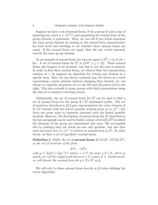 8 CHARLES LARRIEU AND JORDAN WIEBE
Suppose we have a set of normal forms N for a group G and a way of
inputting any word w ∈ (A±1
)∗
and outputting the normal form of the
group element w represents. Then, we can tell if two words represent
the same group element by looking at the normal form representative
for each word and checking to see whether those normal forms are
equal. If the normal forms are equal, then the two words represent
exactly the same group element.
As an example of normal forms, we turn yet again to Z2
= a, b | ab =
ba . A set of normal forms for Z2
is {ai
bj
| i, j ∈ Z}. These normal
forms also happen to be geodesic, but this is not the case in general.
In order to ﬁnd these normal forms, we observe that the commutation
relation ab = ba suggests an algorithm for writing any element in a
speciﬁc form. Since we can always commute any two letters in a word
representing a given element without changing that element, we can
choose to commute all powers of a to the left and all powers of b to the
right. This idea extends to many groups with ﬁnite presentation using
the idea of a complete rewriting system.
Additionally, the set of normal forms for Z2
can be used to ﬁnd a
set of normal forms for the group Z ∗ Z2
mentioned earlier. The set
of geodesics described in §2.3 give representatives for every element of
Z ∗ Z2
written with the fewest possible symbols from {x, y, z}±1
, but
there are many ways to represent elements with the fewest possible
symbols. However, the description of normal forms for Z2
described in
the last paragraph can be used to build a subset of Geo(Z∗Z2
) in which
the elements of the group are represented only once. We accomplish
this by insisting that our words are not only geodesic, but also that
each sub-word over {x, z}±1
is written in normal form in Z2
. In other
words, we have a set of (geodesic) normal forms:
Deﬁnition 5. Deﬁne the set of normal forms for Z∗Z2
, NF(Z∗Z2
),
as the set of elements of the form
g1h1 . . . gnhn,
with gi ∈ ({y})∗
∪ ({y−1
})∗
and hi = xj
zk
for some j, k ∈ Z, where gi
and hj are not the empty word whenever i = 1 and j = n. Furthermore,
we will denote the normal form for g ∈ Z ∗ Z2
as ˜g.
We will refer to these normal forms heavily in §3 when deﬁning the
vector algorithm.
 