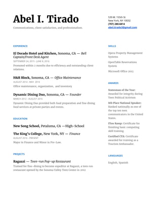 Abel I. Tirado
Communications, client satisfaction, and professionalism.
539 W. 155th St
New York, NY 10032
(707) 280-6814
abel.tirado3@gmail.com
EXPERIENCE
El Dorado Hotel and Kitchen, ​Sonoma, CA — ​Bell
Captain/Front Desk Agent
SEPTEMBER 24, 2015 - JUNE 8, 2016
Promoted within 2 months due to efficiency and outstanding client
relations.
H&R Block, ​Sonoma, CA — ​Office Maintenance
AUGUST 2014 - MAY 2016
Office maintenance, organization, and inventory
Dynamic Dining Duo, ​Sonoma, CA​​— ​Founder
MARCH 2012 - AUGUST 2016
Dynamic Dining Duo provided both food preparation and fine dining
food services at private parties and events.
EDUCATION
New Song School, ​Petaluma, CA —High-School
The King’s College, ​New York, NY — ​Finance
AUGUST 2016 - PRESENT
Major in Finance and Minor in Pre-Law.
PROJECTS
Ragazzi ​— ​Teen-run Pop-up Restaurant
Trained for fine-dining to become expeditor at Ragazzi, a teen run
restaurant opened by the Sonoma Valley Teen Center in 2012
SKILLS
Opera Property Management
Systems
OpenTable Reservations
System
Microsoft Office 2013
AWARDS
Statesman of the Year:
Awarded for integrity during
Teen Political Activism
8th Place National Speaker:
Ranked nationally as one of
the top ten teen
communicators in the United
States.
ITon Ramp:​Certificate for
finishing basic computing
skill training.
Certified CTA: ​Certificate
awarded for training as a
Tourism Ambassador.
LANGUAGES
English, Spanish
 